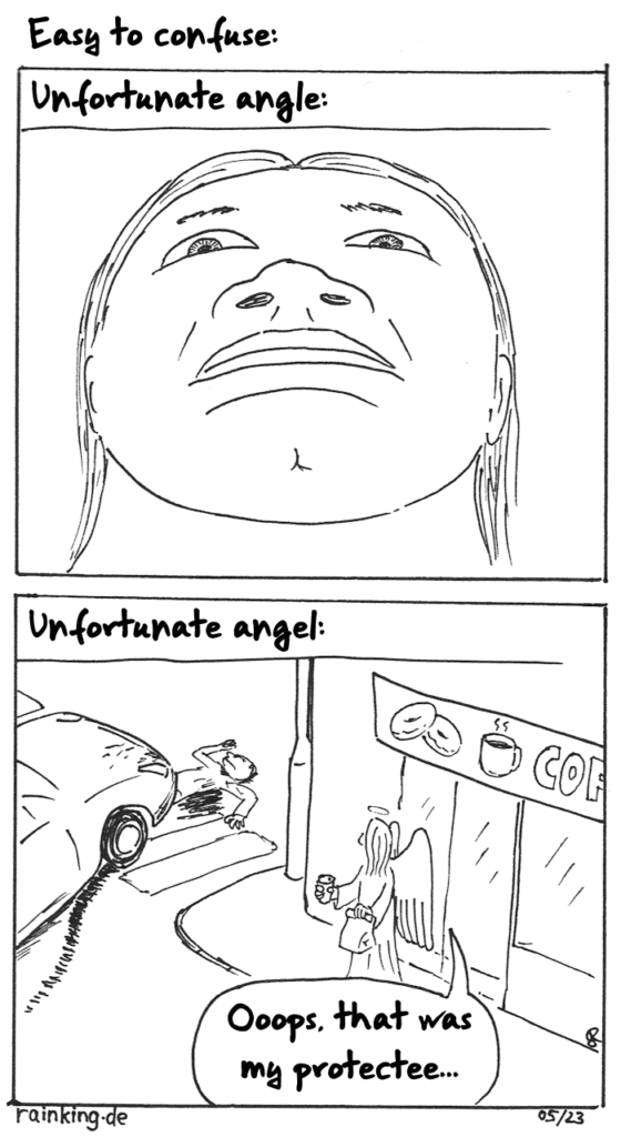 Title: Easy to confuse
Pic 1: Portrait of a person from an unflattering angle 
Text: Unfortunate angle:
Pic 2: An angel is leaving a shop with a cup of coffee and a paperbag, probably holding donuts. He looks to the side, where a pedestrian has been run over by a car on a crosswalk.
Angel: Oopps, that was my protectee...
Text: Unfortunate angel: