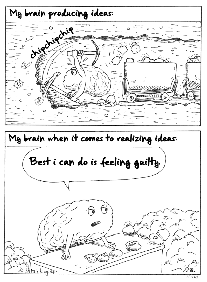 Panel 1: My brain producing ideas.
A brain, sweating and very motivated digging an underground mine with a pickaxe. Behind it are wagons with rough chunks containing gems.
Panel2: My brain when it comes to realizing ideas
The brain behind a counter. On the Counter and around are heaps of the chunks with the gems in.
Best i can do is feeling guilty