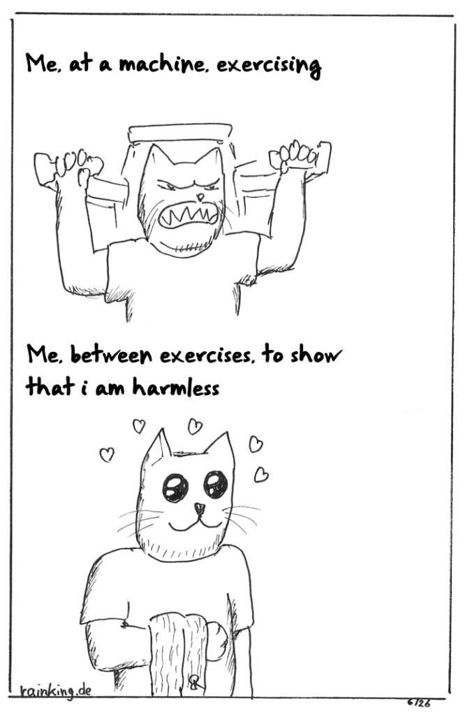 Comic with antropomorphic cat:
Me, at a machine, exercising (exerted, angry face)
Me, between exercises, to show that i am harmless (exagerrated adorable face with hearts around)
